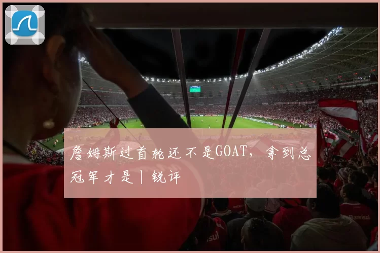 詹姆斯过首轮还不是GOAT，拿到总冠军才是丨锐评