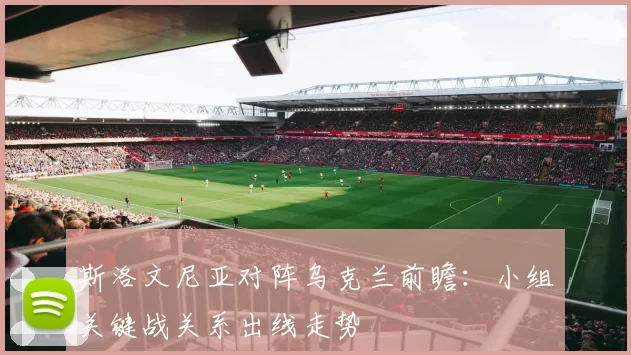 斯洛文尼亚对阵乌克兰前瞻：小组关键战关系出线走势