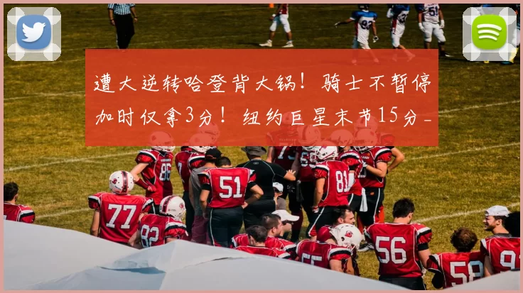 遭大逆转哈登背大锅！骑士不暂停加时仅拿3分！纽约巨星末节15分_布伦森_决赛_时间