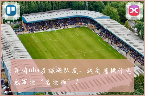 周琦nba发球砸队友,这离谱操作竟成赛场“名场面”?