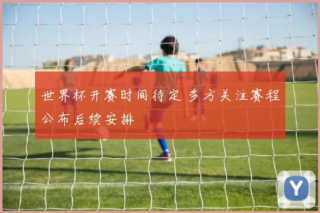 世界杯开赛时间待定 多方关注赛程公布后续安排