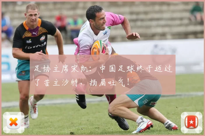 足协主席宋凯：中国足球终于迈过了苦主沙特，扬眉吐气！
