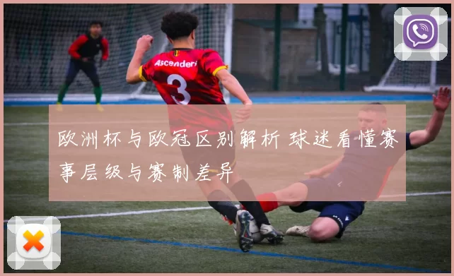 欧洲杯与欧冠区别解析 球迷看懂赛事层级与赛制差异