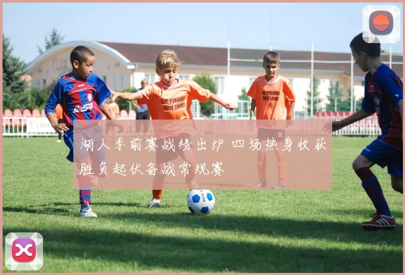湖人季前赛战绩出炉 四场热身收获胜负起伏备战常规赛