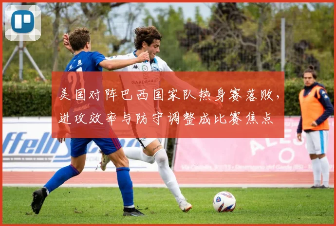 美国对阵巴西国家队热身赛落败，进攻效率与防守调整成比赛焦点