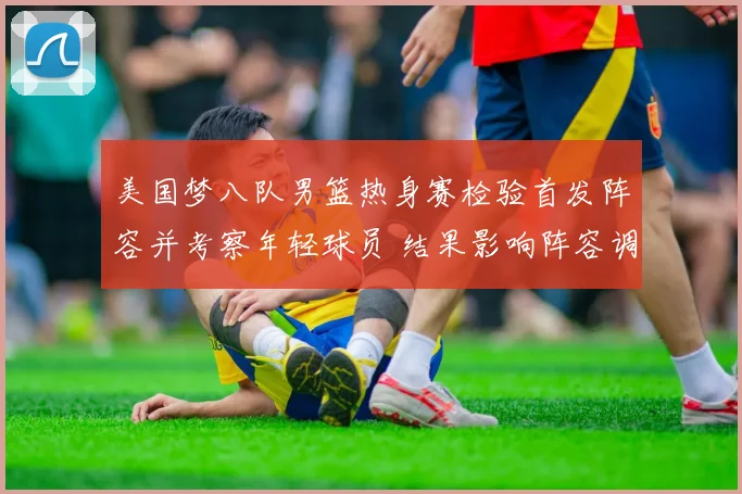 美国梦八队男篮热身赛检验首发阵容并考察年轻球员 结果影响阵容调整