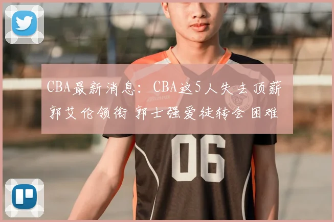 CBA最新消息:CBA这5人失去顶薪 郭艾伦领衔 郭士强爱徒转会困难
