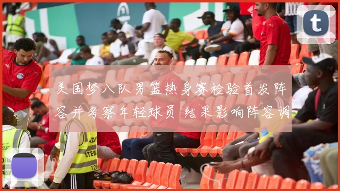 美国梦八队男篮热身赛检验首发阵容并考察年轻球员 结果影响阵容调整